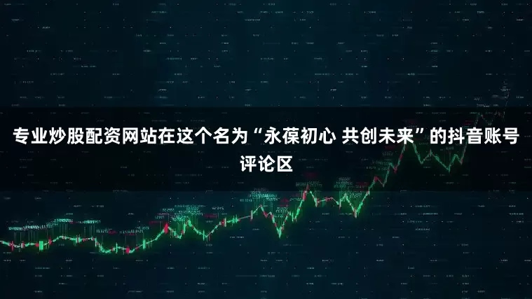 专业炒股配资网站在这个名为“永葆初心 共创未来”的抖音账号评论区